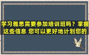 学习雅思需要参加培训班吗？掌握这些信息 您可以更好地计划您的考试准备！